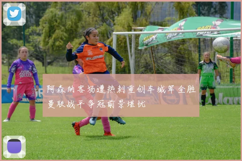 阿森纳客场遭热刺重创车城军全胜曼联战平争冠前景堪忧
