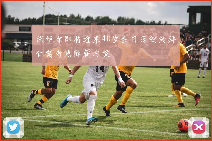 诺伊尔即将迎来40岁生日若续约拜仁需考虑降薪方案
