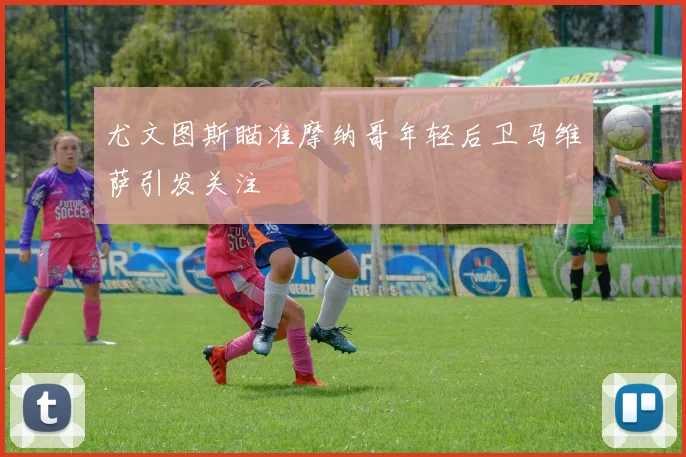 尤文图斯瞄准摩纳哥年轻后卫马维萨引发关注