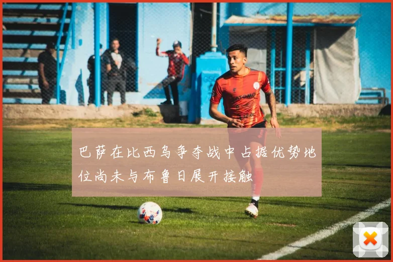 巴萨在比西乌争夺战中占据优势地位尚未与布鲁日展开接触