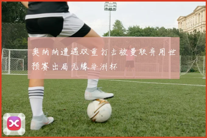 奥纳纳遭遇双重打击被曼联弃用世预赛出局无缘非洲杯
