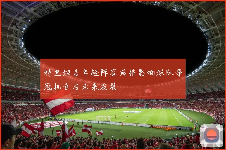 特里坦言年轻阵容或将影响球队争冠机会与未来发展