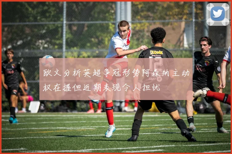 欧文分析英超争冠形势阿森纳主动权在握但近期表现令人担忧