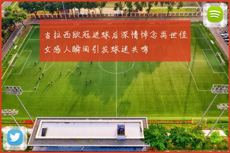吉拉西欧冠进球后深情悼念离世侄女感人瞬间引发球迷共鸣