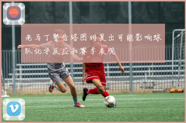 老马丁警告塔图姆复出可能影响球队化学反应和赛季表现