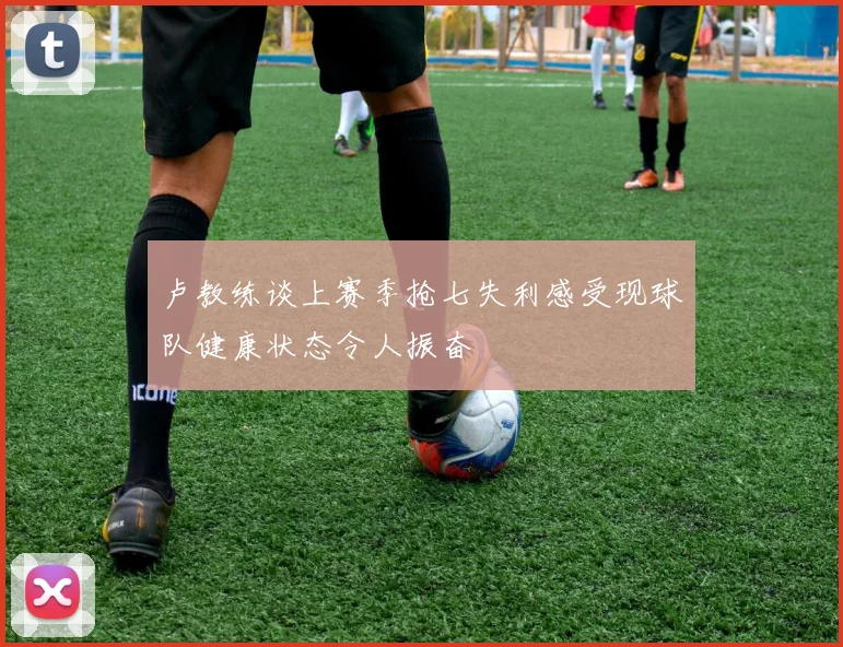 卢教练谈上赛季抢七失利感受现球队健康状态令人振奋