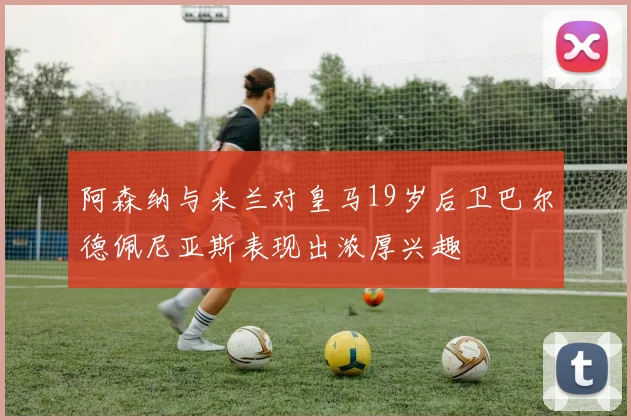 阿森纳与米兰对皇马19岁后卫巴尔德佩尼亚斯表现出浓厚兴趣