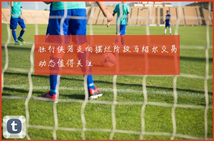 独行侠若走向摆烂阶段马绍尔交易动态值得关注