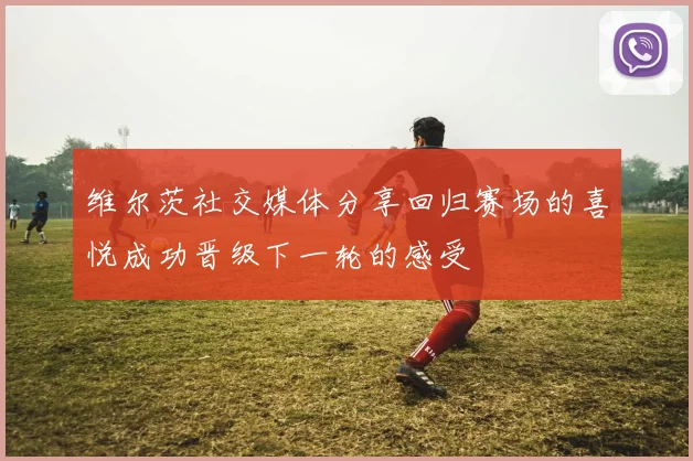 维尔茨社交媒体分享回归赛场的喜悦成功晋级下一轮的感受