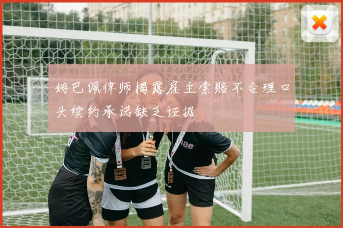 姆巴佩律师揭露雇主索赔不合理口头续约承诺缺乏证据