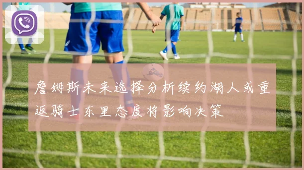 詹姆斯未来选择分析续约湖人或重返骑士东里态度将影响决策