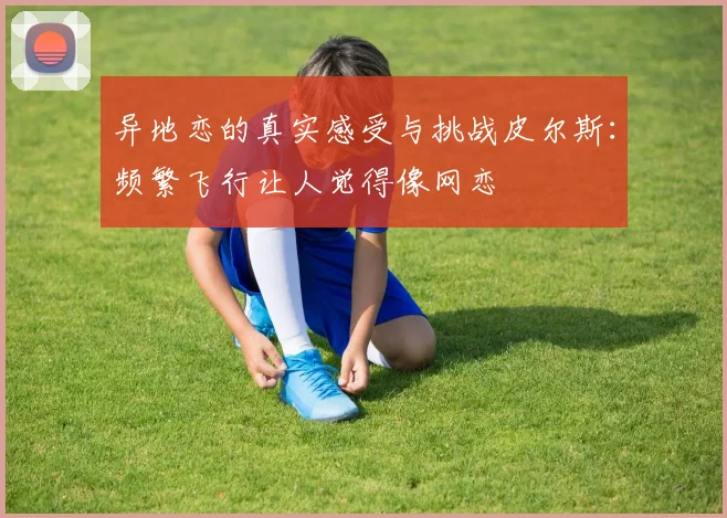 异地恋的真实感受与挑战皮尔斯：频繁飞行让人觉得像网恋