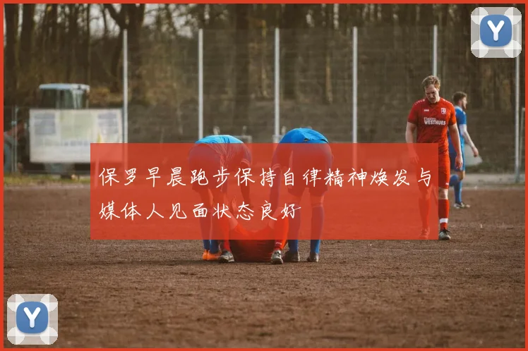 保罗早晨跑步保持自律精神焕发与媒体人见面状态良好
