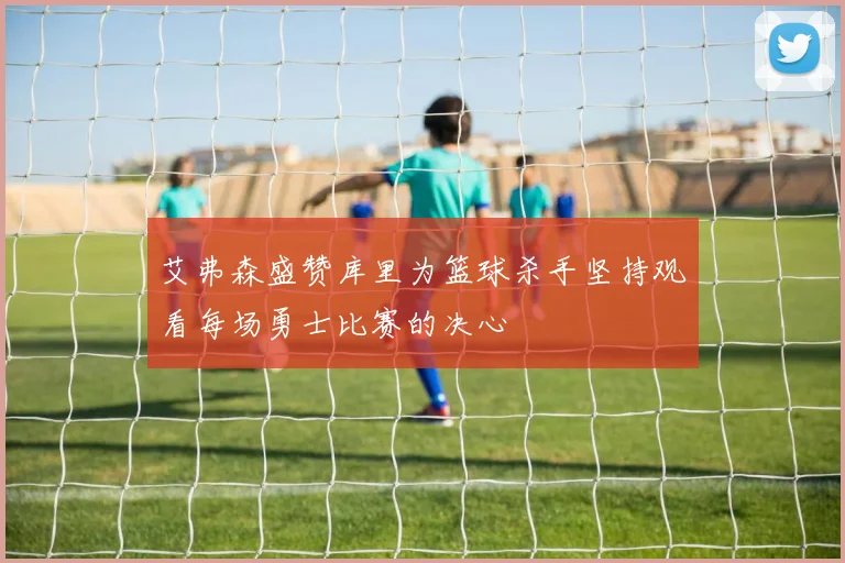 艾弗森盛赞库里为篮球杀手坚持观看每场勇士比赛的决心