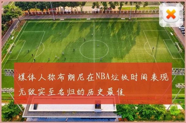媒体人称布朗尼在NBA垃圾时间表现无敌实至名归的历史最佳