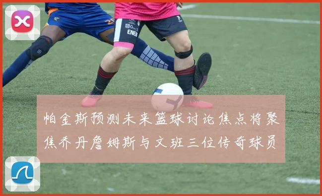 帕金斯预测未来篮球讨论焦点将聚焦乔丹詹姆斯与文班三位传奇球员