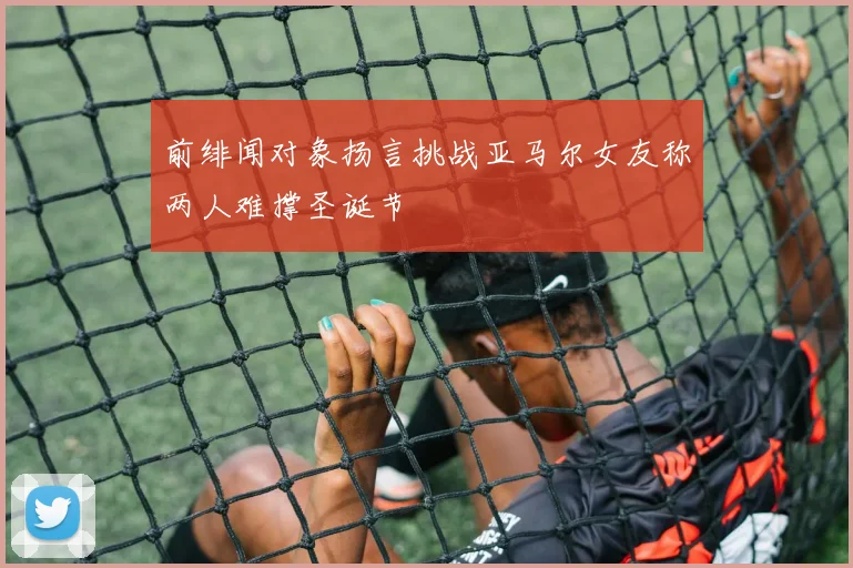 前绯闻对象扬言挑战亚马尔女友称两人难撑圣诞节