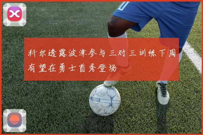 科尔透露波津参与三对三训练下周有望在勇士首秀登场