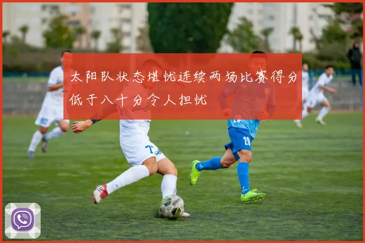 太阳队状态堪忧连续两场比赛得分低于八十分令人担忧