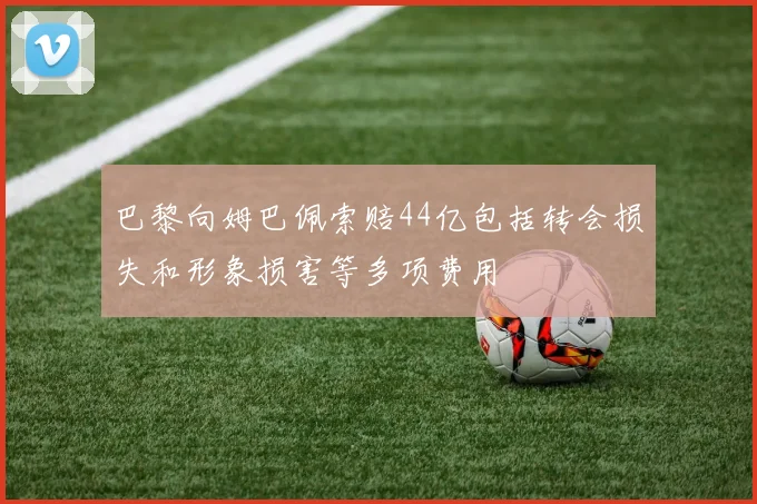 巴黎向姆巴佩索赔44亿包括转会损失和形象损害等多项费用
