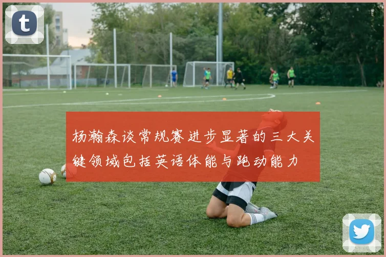 杨瀚森谈常规赛进步显著的三大关键领域包括英语体能与跑动能力