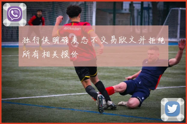 独行侠明确表态不交易欧文并拒绝所有相关报价