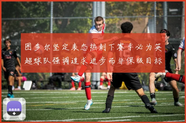 图多尔坚定表态热刺下赛季必为英超球队强调追求进步而非保级目标