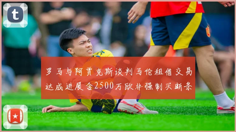罗马与阿贾克斯谈判马伦租借交易达成进展含2500万欧非强制买断条款