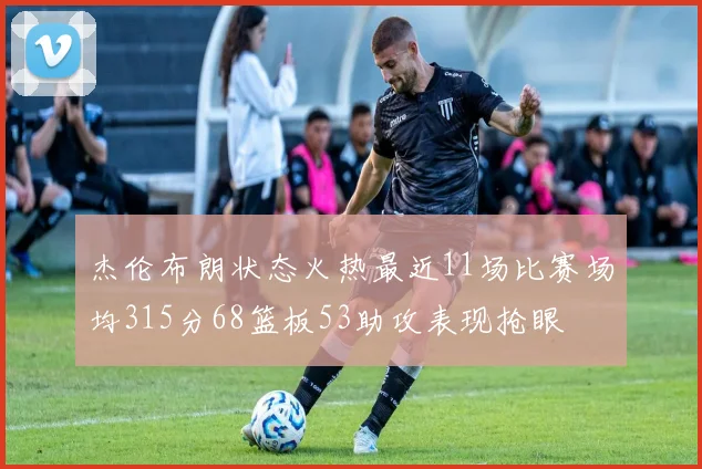 杰伦布朗状态火热最近11场比赛场均315分68篮板53助攻表现抢眼