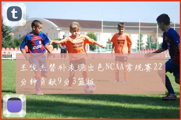 王俊杰替补表现出色NCAA常规赛22分钟贡献9分3篮板